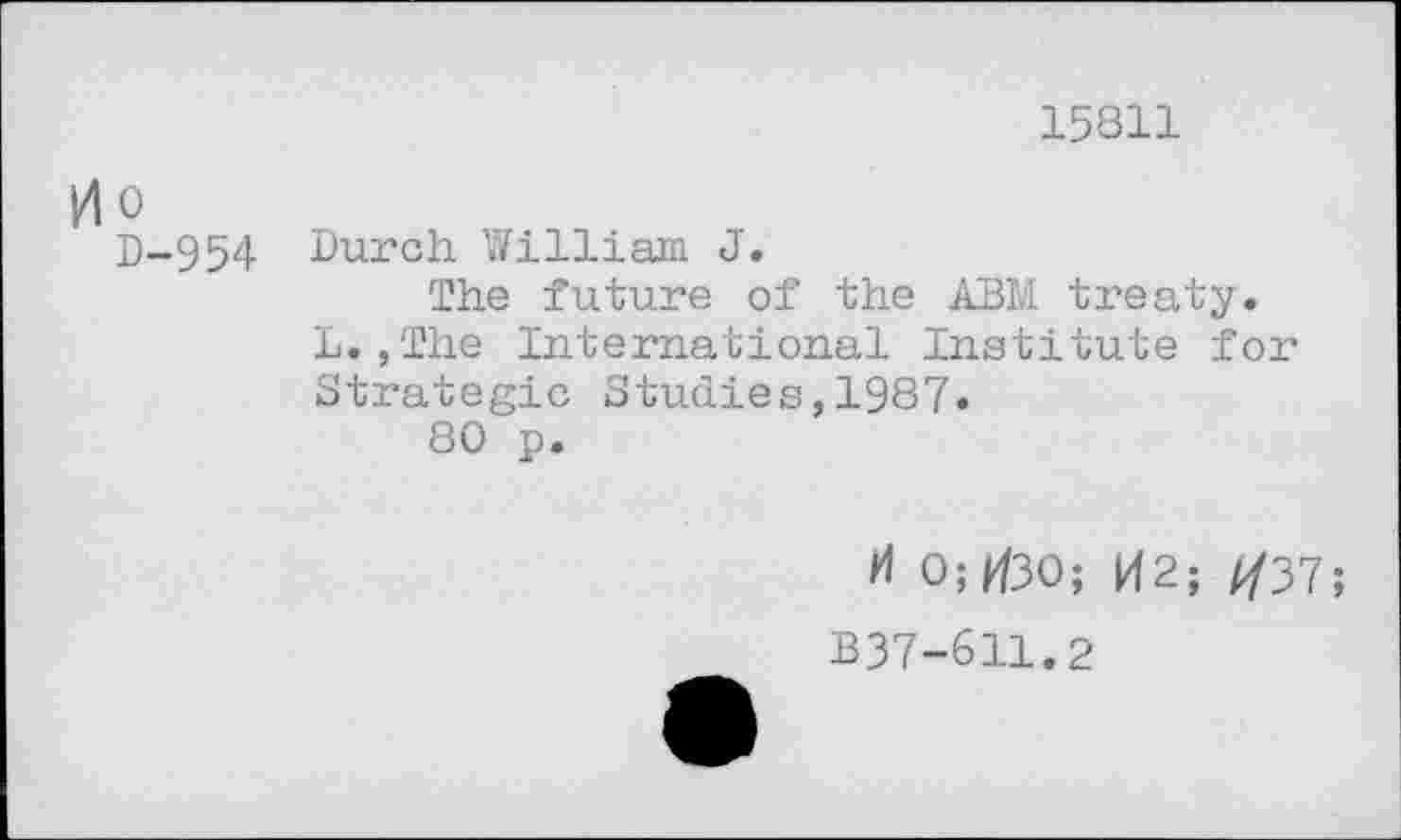 ﻿15811
0o
D-954 Burch William J.
The future of the ABM treaty. L.,The International Institute for Strategic Studies,1987«
80 p.
H 0; F/30; K2; ^37;
B37-611.2